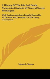 Cover image for A History of the Life and Death, Virtues and Exploits of General George Washington: With Curious Anecdotes Equally Honorable to Himself and Exemplary to His Young Countrymen