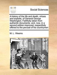 Cover image for A History of the Life and Death, Virtues and Exploits, of General George Washington. Faithfully Taken from Authentic Documents, And, Now, in a Second Edition Improved, Respectfully Offered to the Perusal of His Countrymen