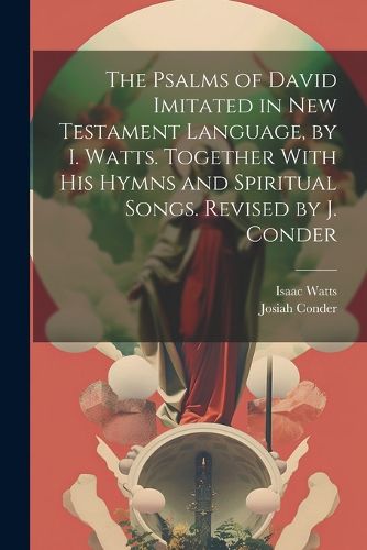 The Psalms of David Imitated in New Testament Language, by I. Watts. Together With His Hymns and Spiritual Songs. Revised by J. Conder