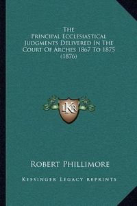 Cover image for The Principal Ecclesiastical Judgments Delivered in the Court of Arches 1867 to 1875 (1876)