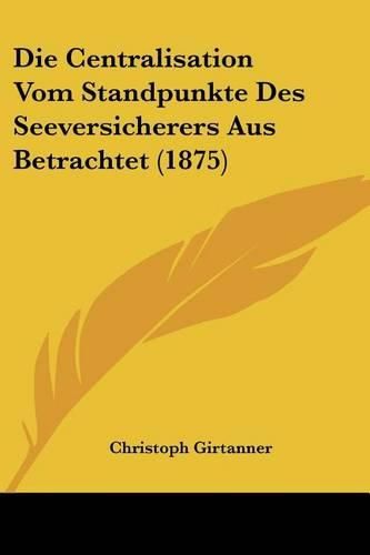 Die Centralisation Vom Standpunkte Des Seeversicherers Aus Betrachtet (1875)