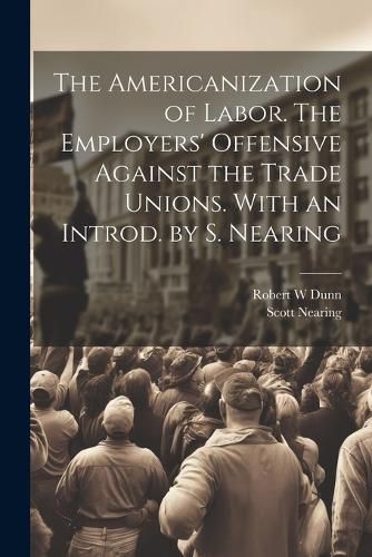 The Americanization of Labor. The Employers' Offensive Against the Trade Unions. With an Introd. by S. Nearing