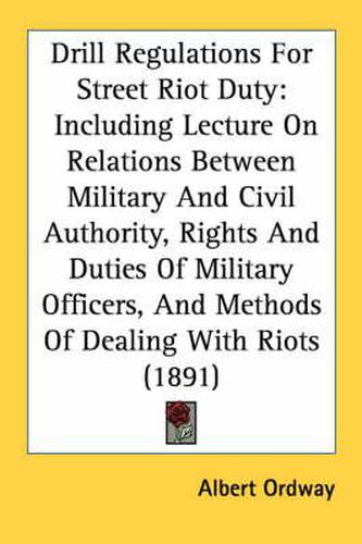 Cover image for Drill Regulations for Street Riot Duty: Including Lecture on Relations Between Military and Civil Authority, Rights and Duties of Military Officers, and Methods of Dealing with Riots (1891)