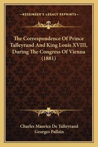 Cover image for The Correspondence of Prince Talleyrand and King Louis Xviiithe Correspondence of Prince Talleyrand and King Louis XVIII, During the Congress of Vienna (1881), During the Congress of Vienna (1881)