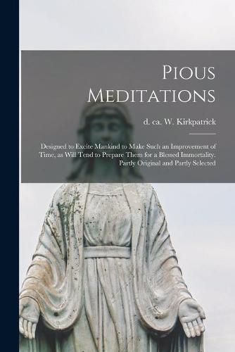 Cover image for Pious Meditations: Designed to Excite Mankind to Make Such an Improvement of Time, as Will Tend to Prepare Them for a Blessed Immortality. Partly Original and Partly Selected