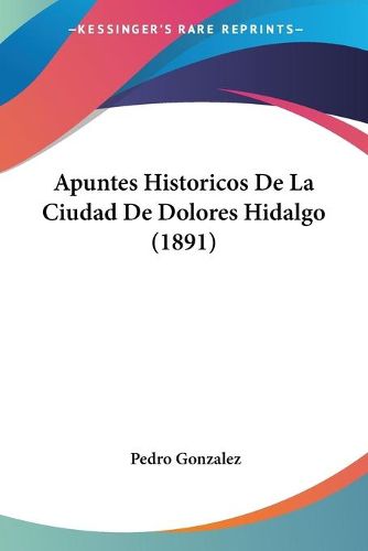 Cover image for Apuntes Historicos de La Ciudad de Dolores Hidalgo (1891)