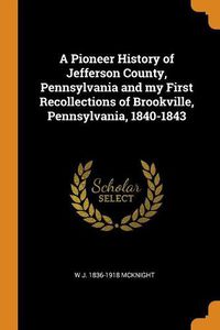 Cover image for A Pioneer History of Jefferson County, Pennsylvania and My First Recollections of Brookville, Pennsylvania, 1840-1843