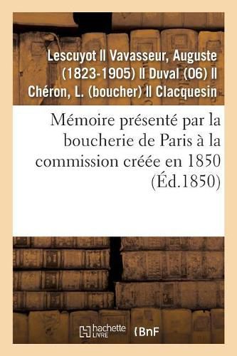 Memoire Presente Par La Boucherie de Paris A La Commission Creee En 1850: Pour Examiner Toutes Les Questions Relatives A Ce Commerce