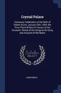 Cover image for Crystal Palace: Centenary Celebration of the Birth of Robert Burns, January 25th, 1859: The Prize Poem Written in Honour of the Occasion, Words of the Songs to Be Sung, and Account of the Relics