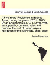 Cover image for A Five Years' Residence in Buenos Ayres, During the Years 1820 to 1825 ... by an Englishman [I.E. G. T. Love]. with an Appendix, Containing Rules and Police of the Port of Buenos Ayres, Navigation of the River Plate, Andc. Andc.