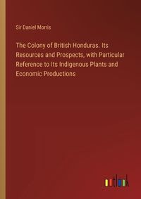 Cover image for The Colony of British Honduras. Its Resources and Prospects, with Particular Reference to Its Indigenous Plants and Economic Productions