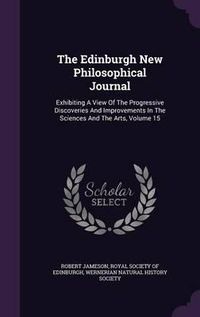 Cover image for The Edinburgh New Philosophical Journal: Exhibiting a View of the Progressive Discoveries and Improvements in the Sciences and the Arts, Volume 15