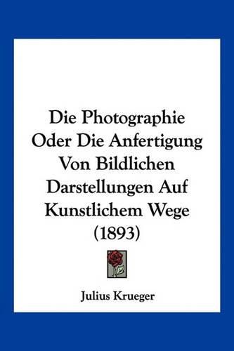 Cover image for Die Photographie Oder Die Anfertigung Von Bildlichen Darstellungen Auf Kunstlichem Wege (1893)