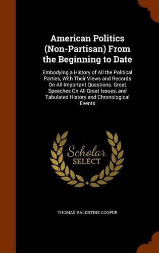 American Politics (Non-Partisan) from the Beginning to Date: Embodying a History of All the Political Parties, with Their Views and Records on All Important Questions. Great Speeches on All Great Issues, and Tabulated History and Chronological Events