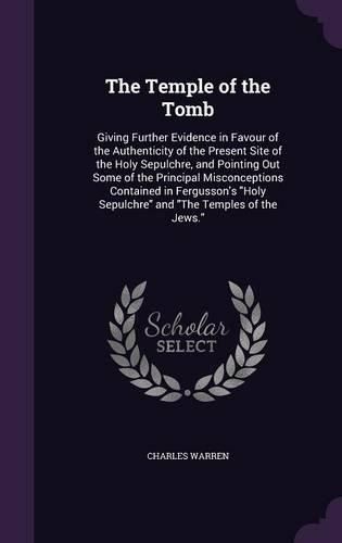 Cover image for The Temple of the Tomb: Giving Further Evidence in Favour of the Authenticity of the Present Site of the Holy Sepulchre, and Pointing Out Some of the Principal Misconceptions Contained in Fergusson's Holy Sepulchre and the Temples of the Jews.