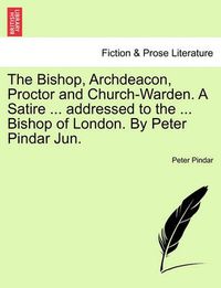 Cover image for The Bishop, Archdeacon, Proctor and Church-Warden. a Satire ... Addressed to the ... Bishop of London. by Peter Pindar Jun.
