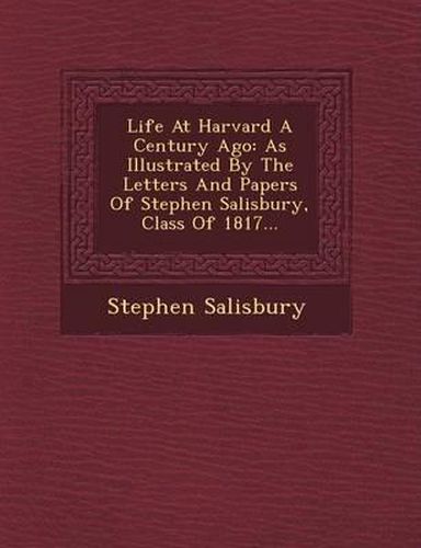 Life at Harvard a Century Ago: As Illustrated by the Letters and Papers of Stephen Salisbury, Class of 1817...