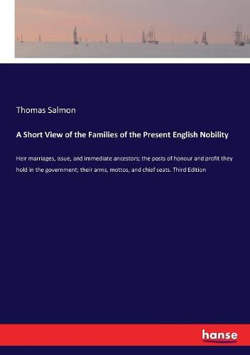 A Short View of the Families of the Present English Nobility: Heir marriages, issue, and immediate ancestors; the posts of honour and profit they hold in the government; their arms, mottos, and chief seats. Third Edition