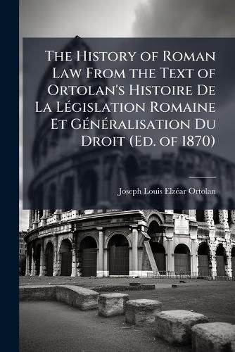 Cover image for The History of Roman Law from the Text of Ortolan's Histoire de La Lgislation Romaine Et Gnralisation Du Droit (Ed. of 1870).
