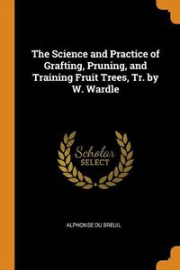 Cover image for The Science and Practice of Grafting, Pruning, and Training Fruit Trees, Tr. by W. Wardle