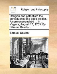 Cover image for Religion and Patriotism the Constituents of a Good Soldier. a Sermon Preached ... in ... Virginia, August 17, 1755. by Samuel Davies, ...