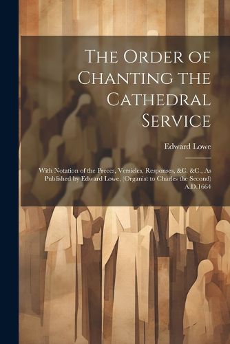 The Order of Chanting the Cathedral Service; With Notation of the Preces, Versicles, Responses, &C. &C., As Published by Edward Lowe, (Organist to Charles the Second) A.D.1664