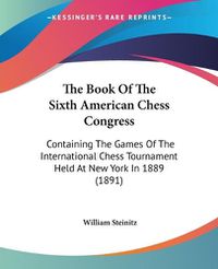 Cover image for The Book of the Sixth American Chess Congress: Containing the Games of the International Chess Tournament Held at New York in 1889 (1891)