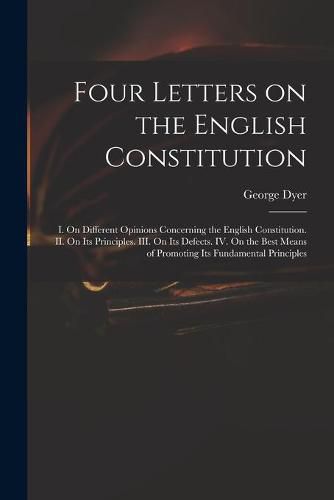 Four Letters on the English Constitution: I. On Different Opinions Concerning the English Constitution. II. On Its Principles. III. On Its Defects. IV. On the Best Means of Promoting Its Fundamental Principles