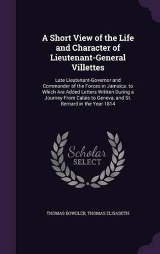 A Short View of the Life and Character of Lieutenant-General Villettes: Late Lieutenant-Governor and Commander of the Forces in Jamaica. to Which Are Added Letters Written During a Journey from Calais to Geneva, and St. Bernard in the Year 1814