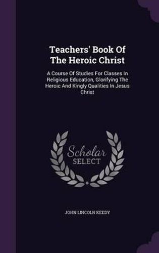 Teachers' Book of the Heroic Christ: A Course of Studies for Classes in Religious Education, Glorifying the Heroic and Kingly Qualities in Jesus Christ