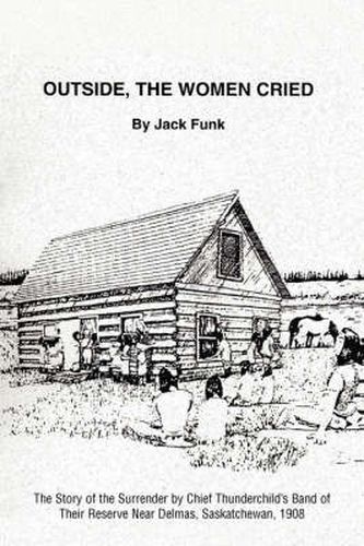 Cover image for Outside, the Women Cried: The Story of the Surrender by Chief Thunderchild's Band of Their Reserve Near Delmas, Saskatchewan, 1908