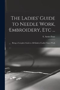 Cover image for The Ladies' Guide to Needle Work, Embroidery, Etc ...: Being a Complete Guide to All Kinds of Ladies' Fancy Work