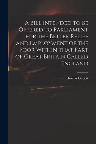 Cover image for A Bill Intended to Be Offered to Parliament for the Better Relief and Employment of the Poor Within That Part of Great Britain Called England