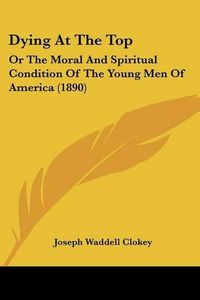 Cover image for Dying at the Top: Or the Moral and Spiritual Condition of the Young Men of America (1890)