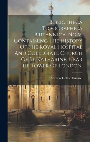 Bibliotheca Topographica Britannica. No V. Containing The History Of The Royal Hospital And Collegiate Church Of St. Katharine, Near The Tower Of London,