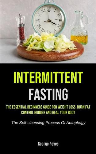 Cover image for Intermittent Fasting: The Essential Beginners Guide For Weight Loss, Burn Fat, Control Hunger And Heal Your Body (The Self-cleansing Process Of Autophagy)