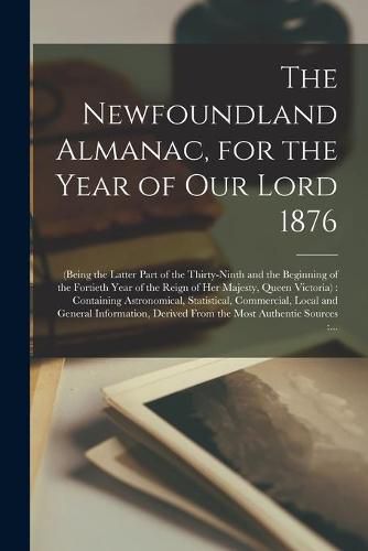 Cover image for The Newfoundland Almanac, for the Year of Our Lord 1876 [microform]: (being the Latter Part of the Thirty-ninth and the Beginning of the Fortieth Year of the Reign of Her Majesty, Queen Victoria): Containing Astronomical, Statistical, Commercial, ...