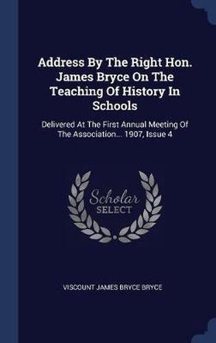 Cover image for Address by the Right Hon. James Bryce on the Teaching of History in Schools: Delivered at the First Annual Meeting of the Association... 1907, Issue 4