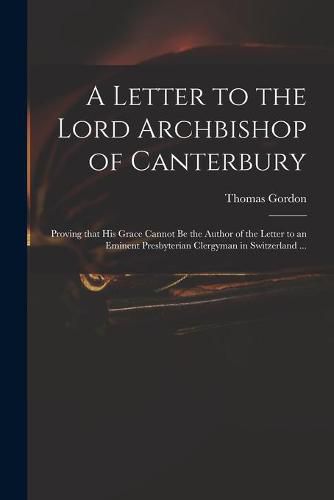 Cover image for A Letter to the Lord Archbishop of Canterbury: Proving That His Grace Cannot Be the Author of the Letter to an Eminent Presbyterian Clergyman in Switzerland ...