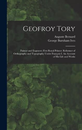 Geofroy Tory: Painter and Engraver; First Royal Printer: Reformer of Orthography and Typography Under Franc&#807;ois I. An Account of His Life and Works