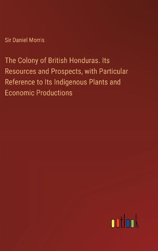 The Colony of British Honduras. Its Resources and Prospects, with Particular Reference to Its Indigenous Plants and Economic Productions