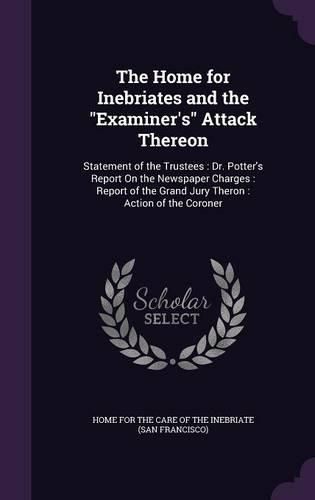 Cover image for The Home for Inebriates and the Examiner's Attack Thereon: Statement of the Trustees: Dr. Potter's Report on the Newspaper Charges: Report of the Grand Jury Theron: Action of the Coroner