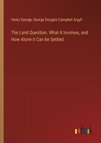 The Land Question. What it Involves, and How Alone it Can be Settled