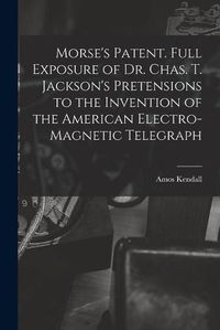 Cover image for Morse's Patent. Full Exposure of Dr. Chas. T. Jackson's Pretensions to the Invention of the American Electro-magnetic Telegraph