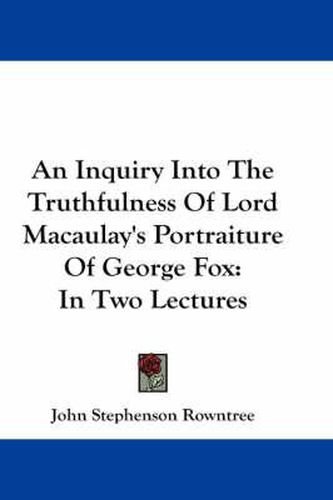 An Inquiry Into the Truthfulness of Lord Macaulay's Portraiture of George Fox: In Two Lectures