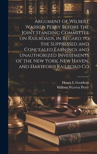 Cover image for Argument of Wilbert Warren Perry Before the Joint Standing Committee on Railroads, in Regard to the Suppressed and Concealed Earnings and Unauthorized Investments of the New York, New Haven, and Hartford Railroad Co