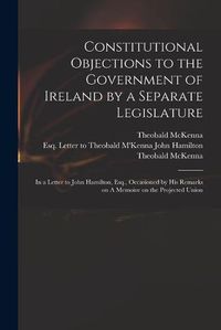 Cover image for Constitutional Objections to the Government of Ireland by a Separate Legislature: in a Letter to John Hamilton, Esq., Occasioned by His Remarks on A Memoire on the Projected Union