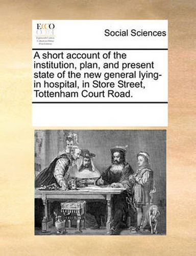 Cover image for A Short Account of the Institution, Plan, and Present State of the New General Lying-In Hospital, in Store Street, Tottenham Court Road.