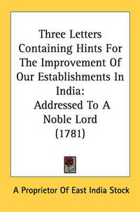 Cover image for Three Letters Containing Hints for the Improvement of Our Establishments in India: Addressed to a Noble Lord (1781)