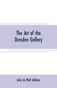 Cover image for The art of the Dresden gallery: Notes and observations upon the old and modern masters and paintings in the royal collection